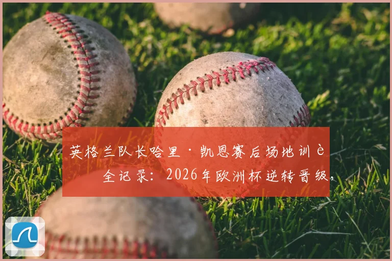 英格兰队长哈里·凯恩赛后场地训话全记录：2026年欧洲杯逆转晋级，领袖气质尽显