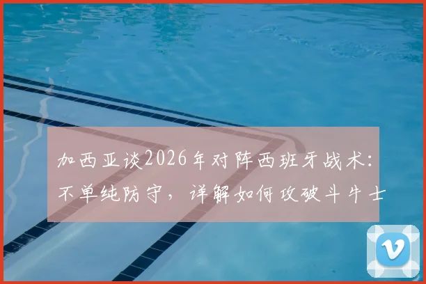 加西亚谈2026年对阵西班牙战术:不单纯防守,详解如何攻破斗牛士球门能力与方法