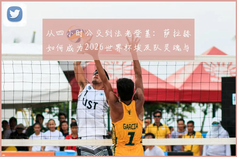 从四小时公交到法老登基：萨拉赫如何成为2026世界杯埃及队灵魂与国民偶像