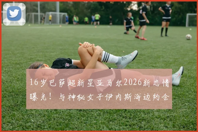 16岁巴萨超新星亚马尔2026新恋情曝光！与神秘女子伊内斯海边约会照流出