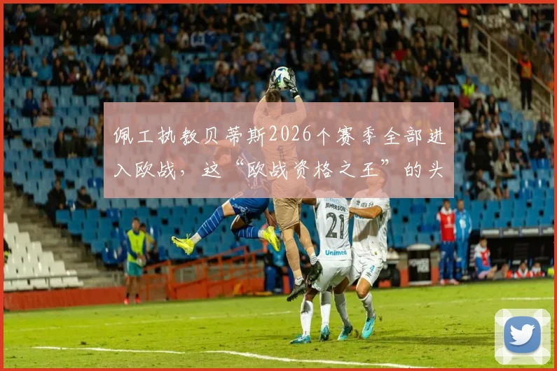 佩工执教贝蒂斯2026个赛季全部进入欧战，这“欧战资格之王”的头衔到底意味着什么？详解贝蒂斯成功的秘诀与挑战