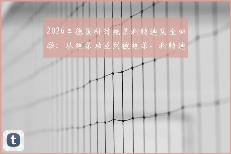 2026年德国补时绝杀科特迪瓦全回顾:从绝杀功臣到被绝杀,科特迪瓦经历了怎样的战术与心态变化?附比赛高清录像链接