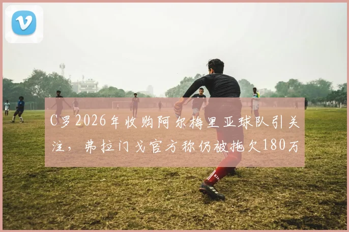 C罗2026年收购阿尔梅里亚球队引关注，弗拉门戈官方称仍被拖欠180万欧元转会费