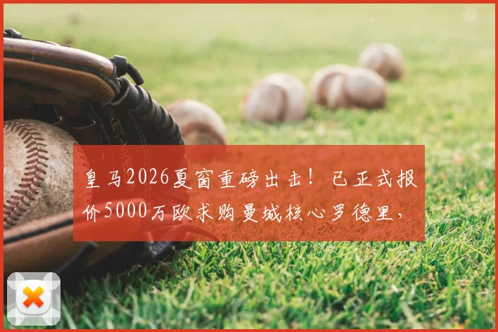 皇马2026夏窗重磅出击!已正式报价5000万欧求购曼城核心罗德里,转会进展实时追踪