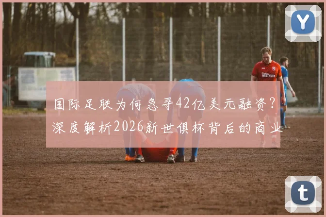 国际足联为何急寻42亿美元融资?深度解析2026新世俱杯背后的商业棋局与足球经济变局